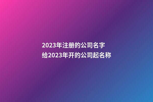 2023年注册的公司名字 给2023年开的公司起名称-第1张-公司起名-玄机派